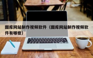 图库网站制作视频软件（图库网站制作视频软件有哪些）