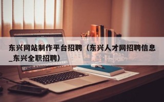 东兴网站制作平台招聘（东兴人才网招聘信息_东兴全职招聘）